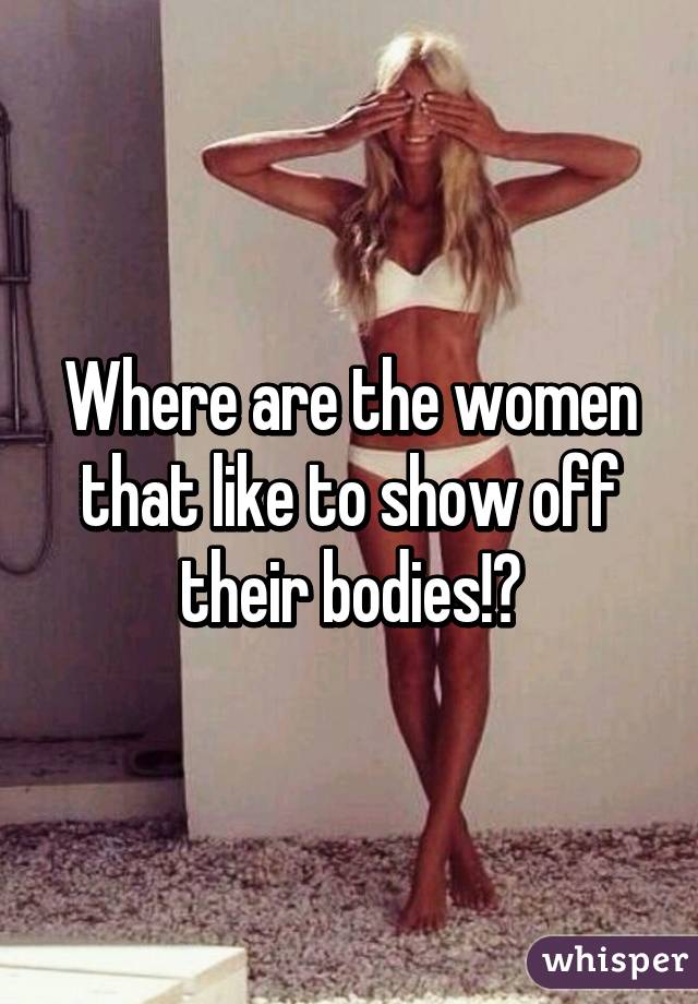 Where are the women that like to show off their bodies!?