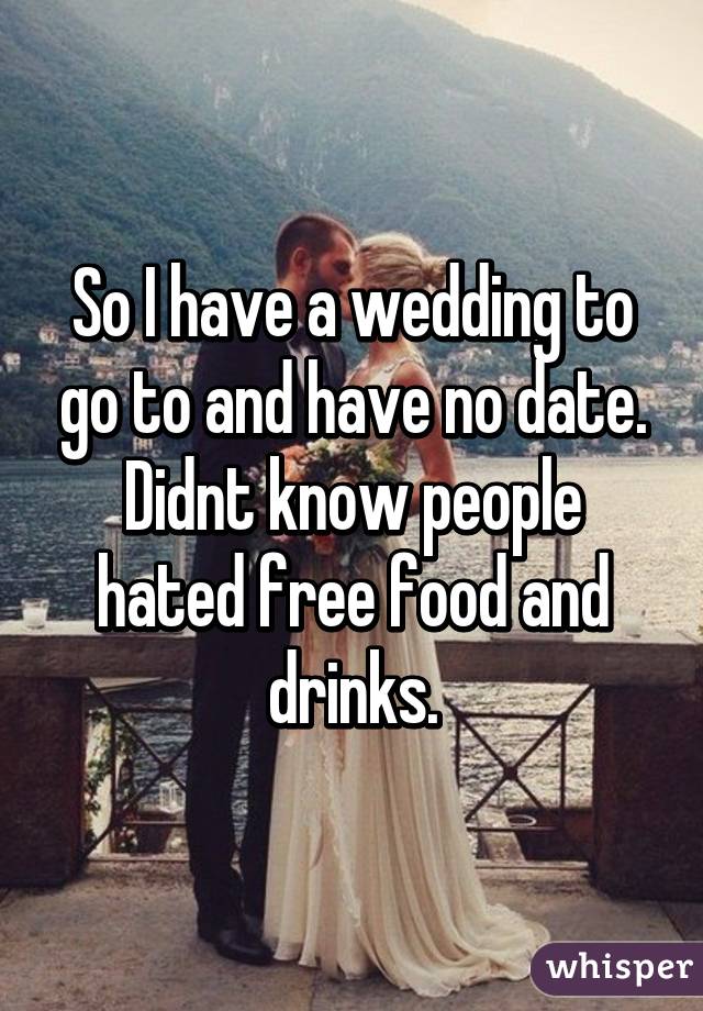 So I have a wedding to go to and have no date. Didnt know people hated free food and drinks.