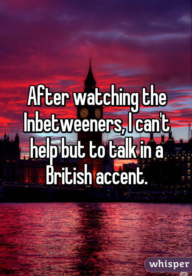 After watching the Inbetweeners, I can't help but to talk in a British accent.