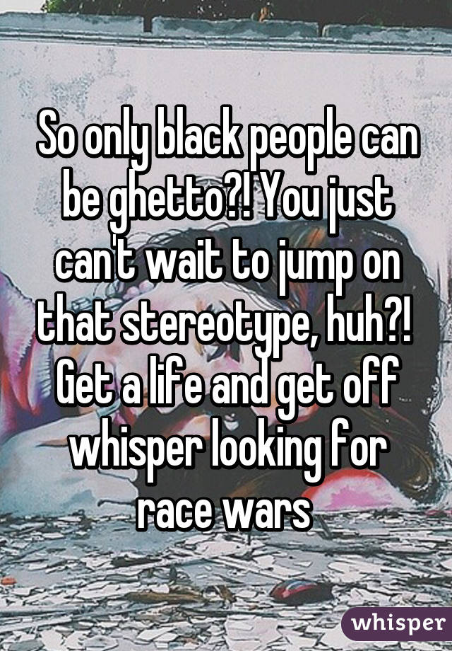 So only black people can be ghetto?! You just can't wait to jump on that stereotype, huh?!  Get a life and get off whisper looking for race wars 