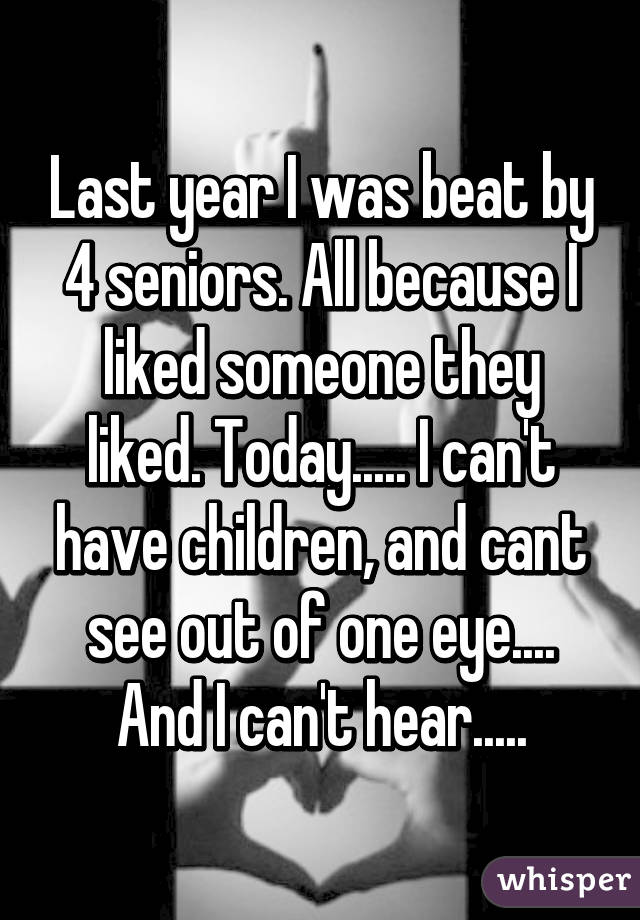 Last year I was beat by 4 seniors. All because I liked someone they liked. Today..... I can't have children, and cant see out of one eye.... And I can't hear.....