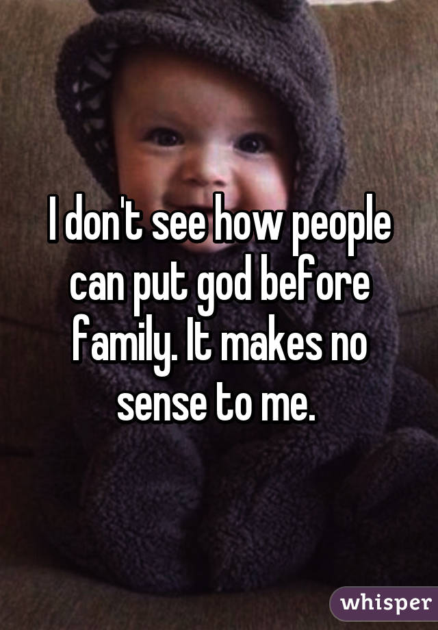 I don't see how people can put god before family. It makes no sense to me. 