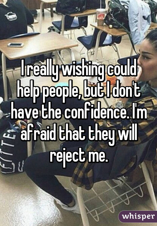 I really wishing could help people, but I don't have the confidence. I'm afraid that they will reject me.