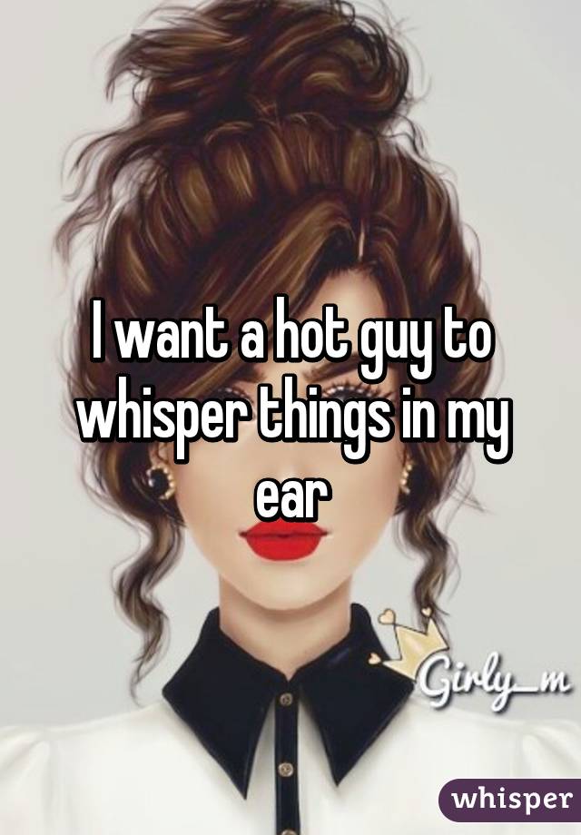 I want a hot guy to whisper things in my ear