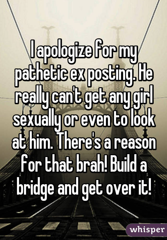 I apologize for my pathetic ex posting. He really can't get any girl sexually or even to look at him. There's a reason for that brah! Build a bridge and get over it!