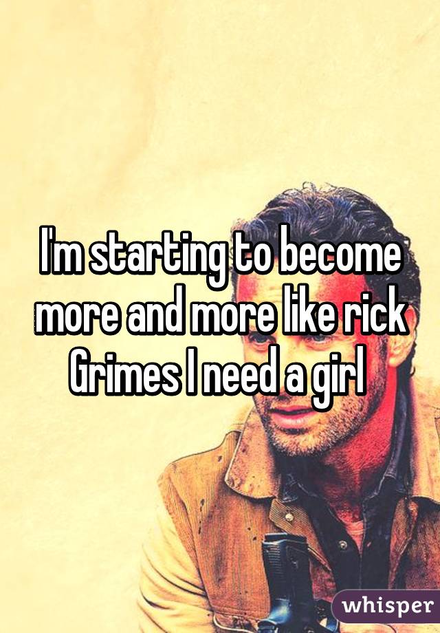 I'm starting to become more and more like rick Grimes I need a girl 