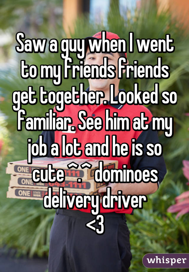 Saw a guy when I went to my friends friends get together. Looked so familiar. See him at my job a lot and he is so cute ^.^ dominoes delivery driver
<3