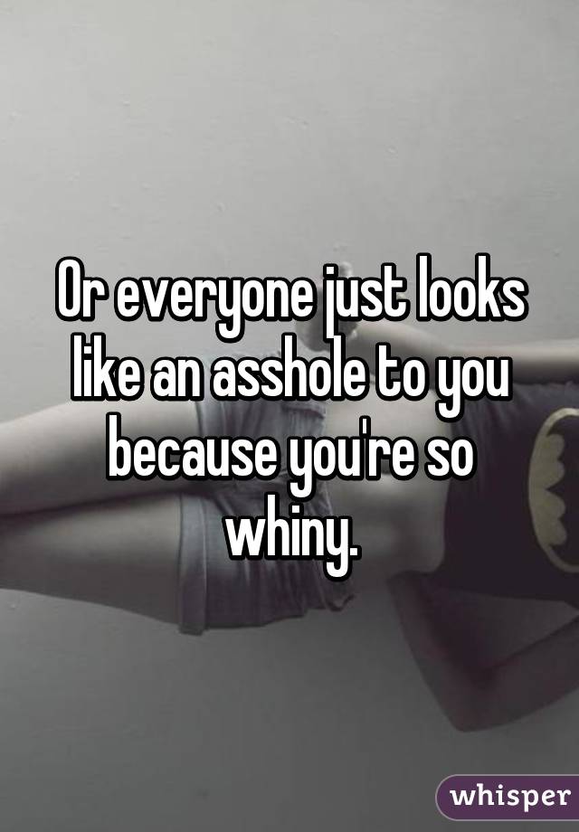 Or everyone just looks like an asshole to you because you're so whiny.