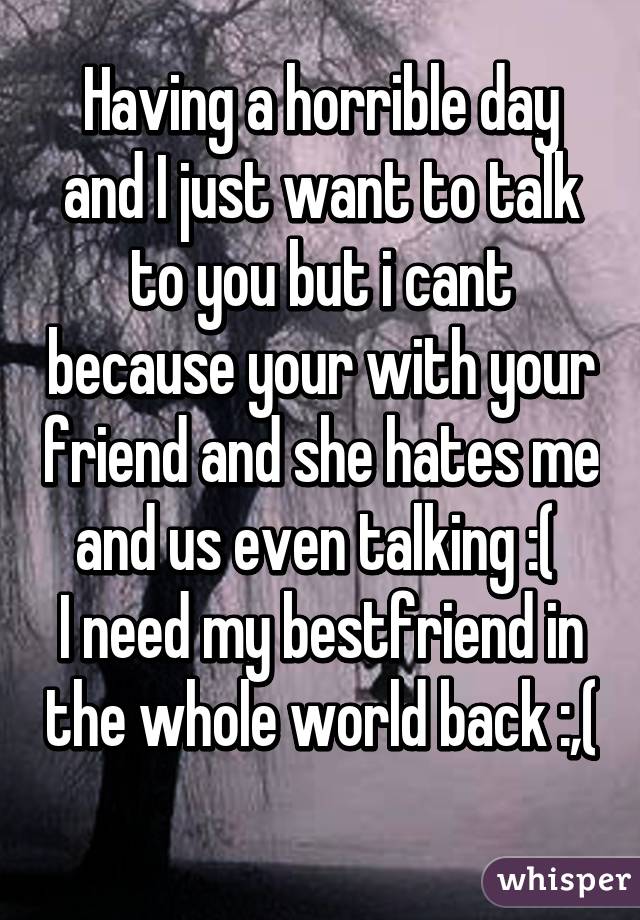 Having a horrible day and I just want to talk to you but i cant because your with your friend and she hates me and us even talking :( 
I need my bestfriend in the whole world back :,( 