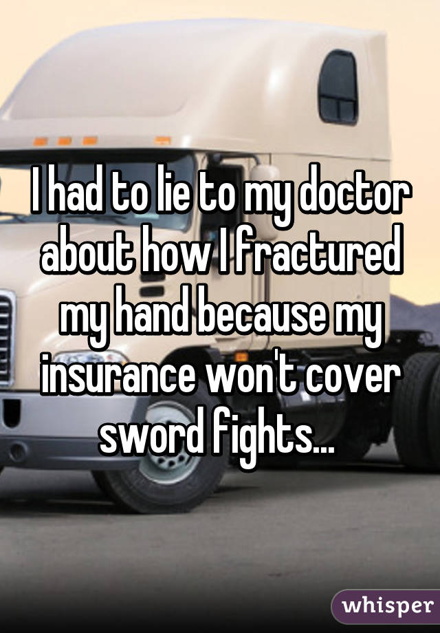 I had to lie to my doctor about how I fractured my hand because my insurance won't cover sword fights... 