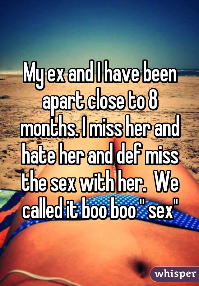 My ex and I have been apart close to 8 months. I miss her and hate her and def miss the sex with her.  We called it boo boo " sex"