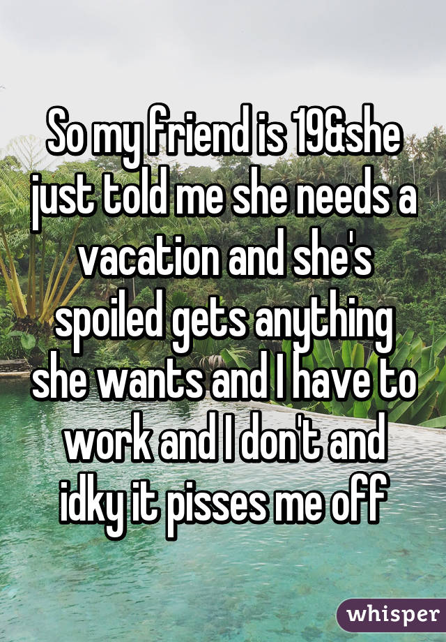 So my friend is 19&she just told me she needs a vacation and she's spoiled gets anything she wants and I have to work and I don't and idky it pisses me off