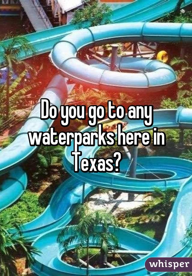 Do you go to any waterparks here in Texas?