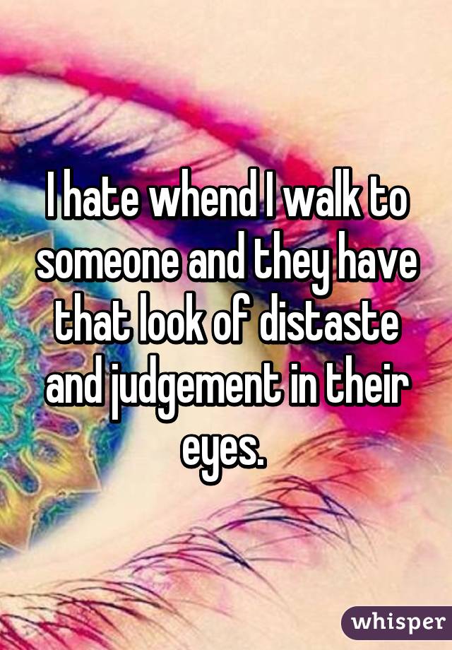 I hate whend I walk to someone and they have that look of distaste and judgement in their eyes. 