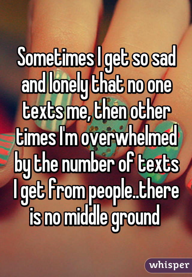 Sometimes I get so sad and lonely that no one texts me, then other times I'm overwhelmed by the number of texts I get from people..there is no middle ground 