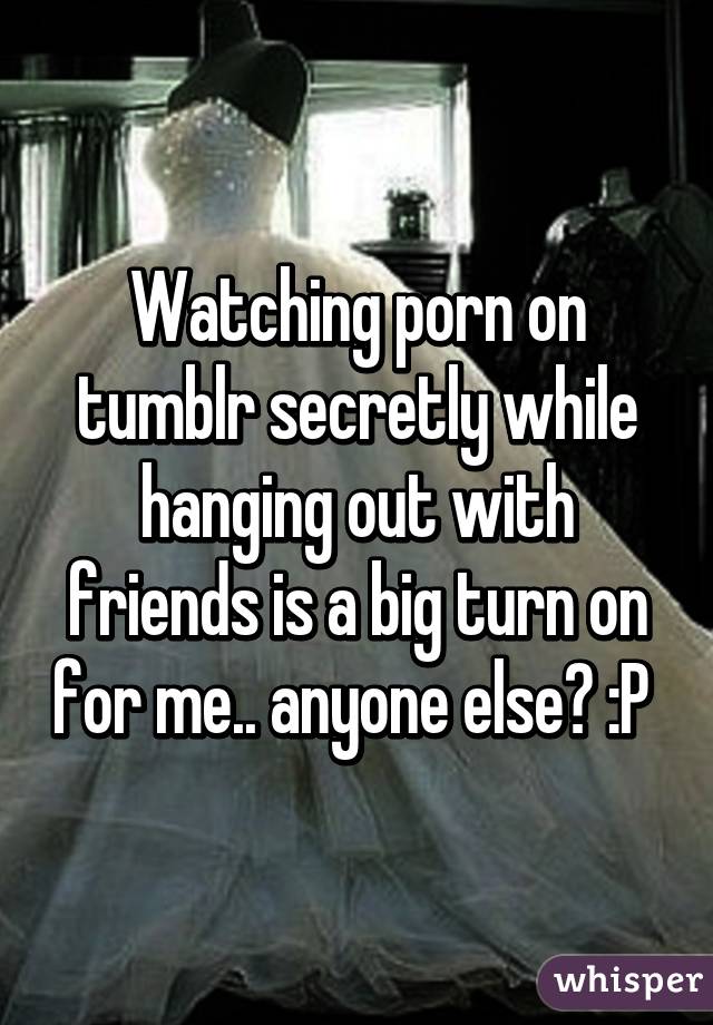 Watching porn on tumblr secretly while hanging out with friends is a big turn on for me.. anyone else? :P 