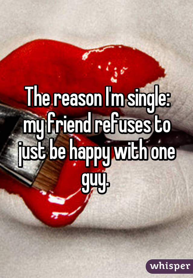 The reason I'm single: my friend refuses to just be happy with one guy. 