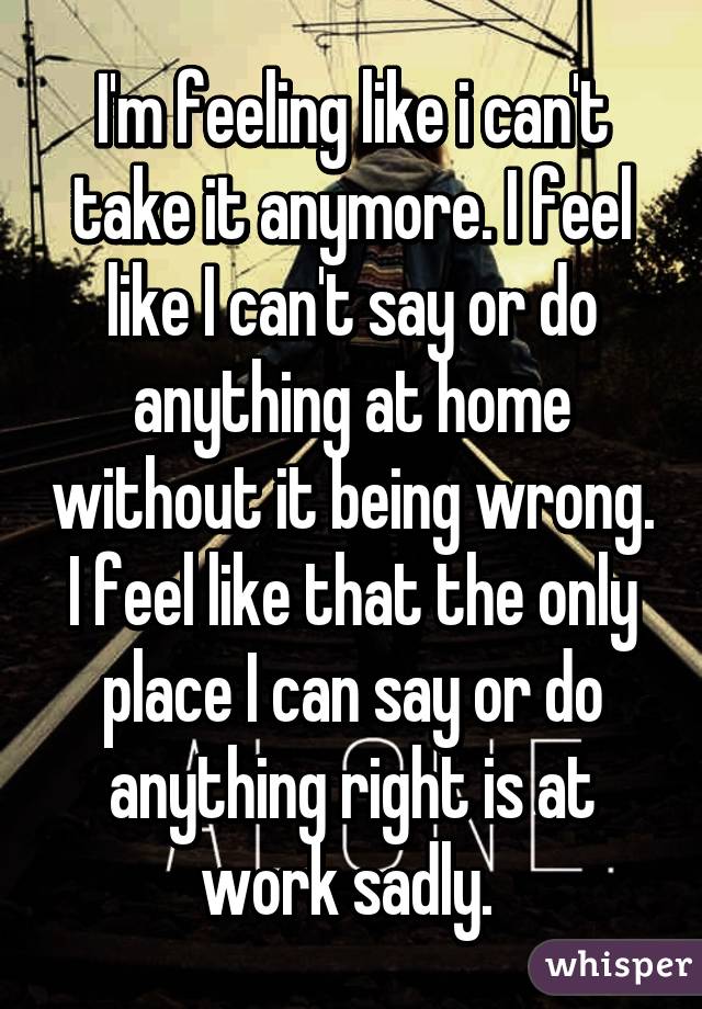 I'm feeling like i can't take it anymore. I feel like I can't say or do anything at home without it being wrong. I feel like that the only place I can say or do anything right is at work sadly. 