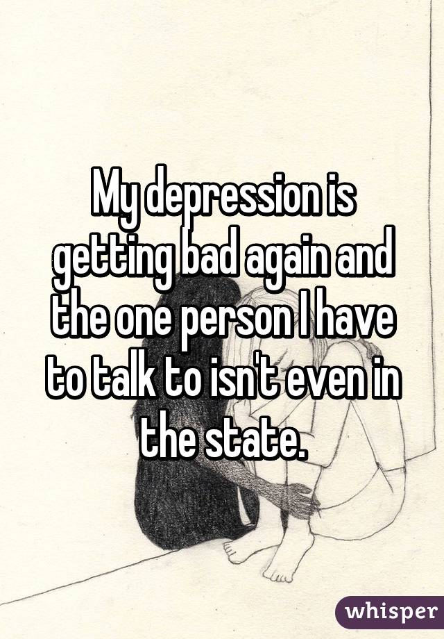 My depression is getting bad again and the one person I have to talk to isn't even in the state.