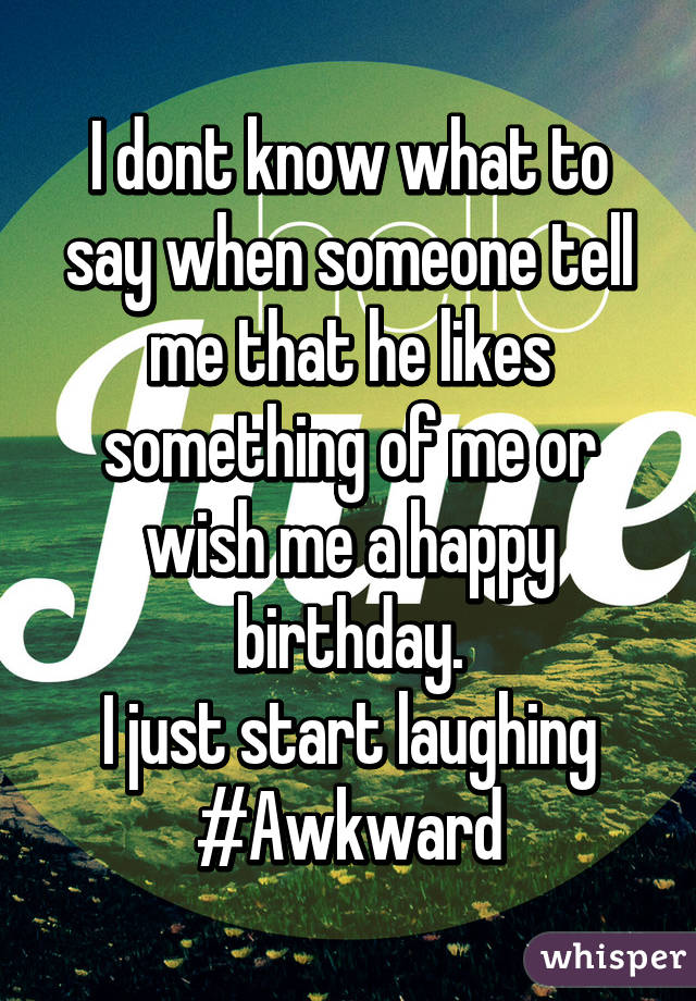 I dont know what to say when someone tell me that he likes something of me or wish me a happy birthday.
I just start laughing
#Awkward