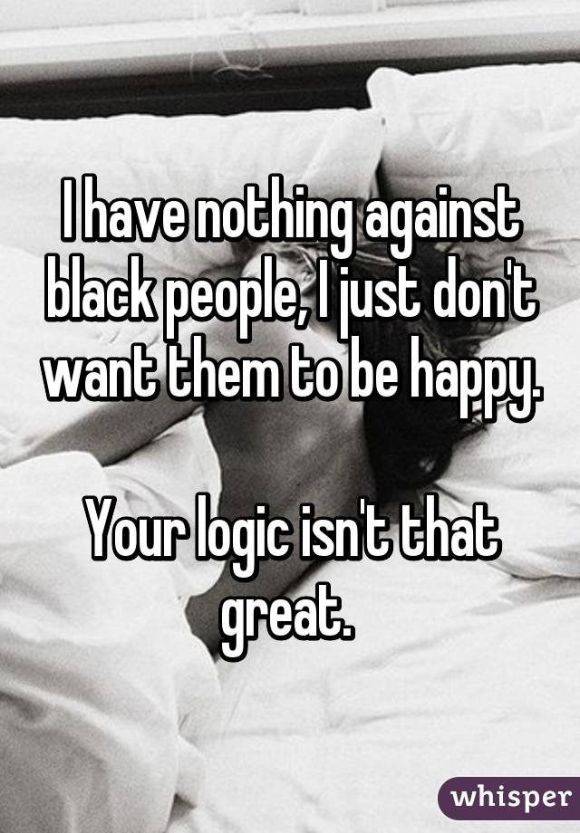 I have nothing against black people, I just don't want them to be happy. 
Your logic isn't that great. 