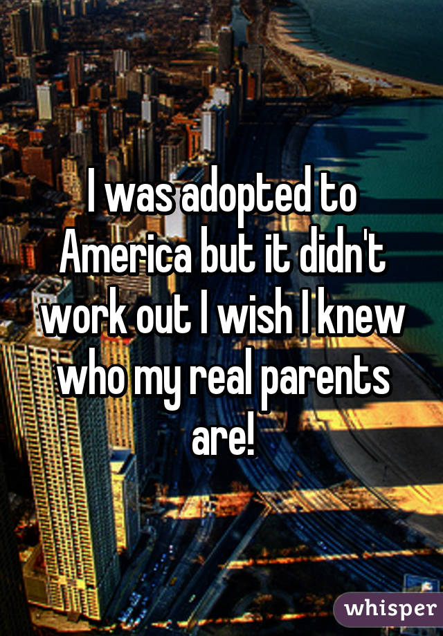 I was adopted to America but it didn't work out I wish I knew who my real parents are!