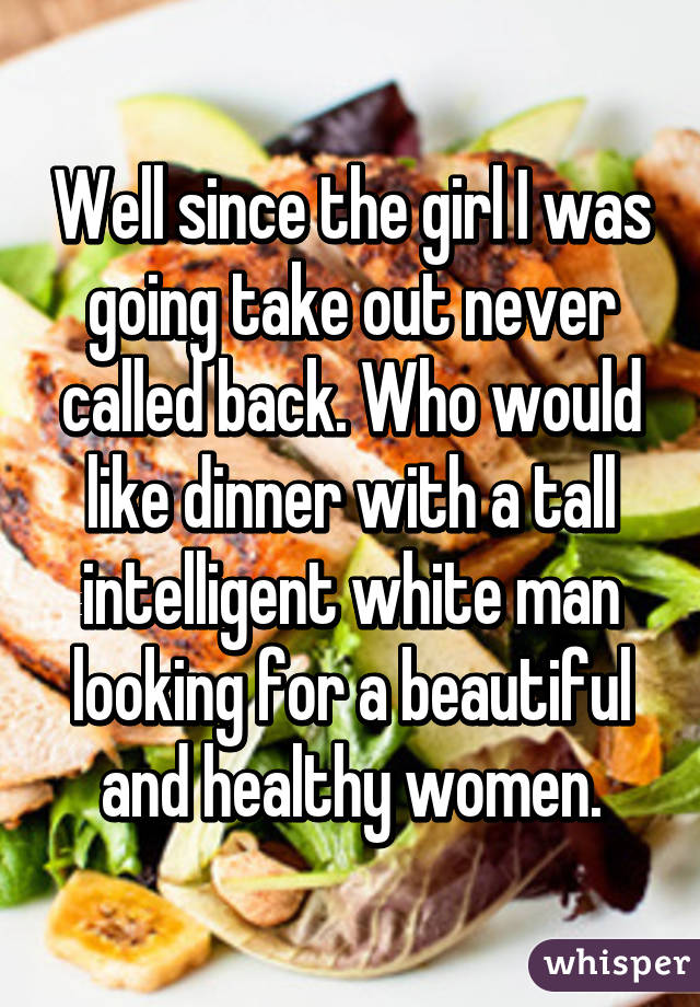 Well since the girl I was going take out never called back. Who would like dinner with a tall intelligent white man looking for a beautiful and healthy women.