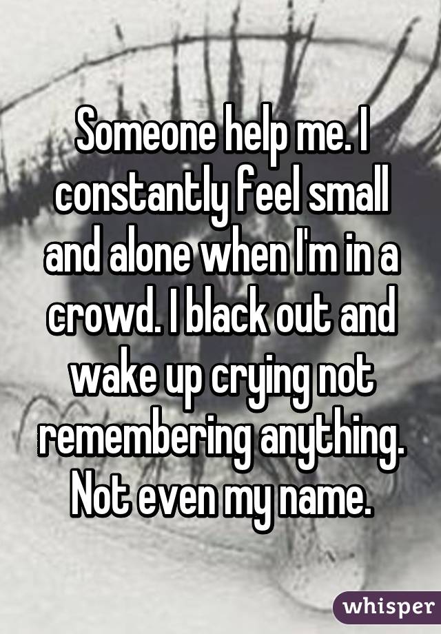 Someone help me. I constantly feel small and alone when I'm in a crowd. I black out and wake up crying not remembering anything. Not even my name.