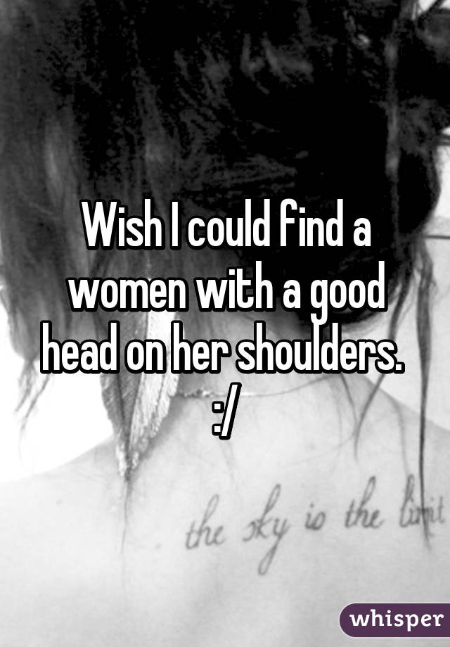 Wish I could find a women with a good head on her shoulders. 
:/