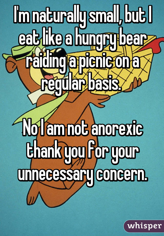 I'm naturally small, but I eat like a hungry bear raiding a picnic on a regular basis. 

No I am not anorexic thank you for your unnecessary concern.

