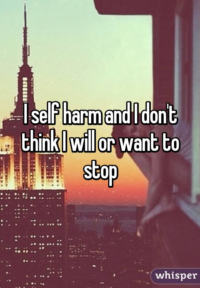 I self harm and I don't think I will or want to stop