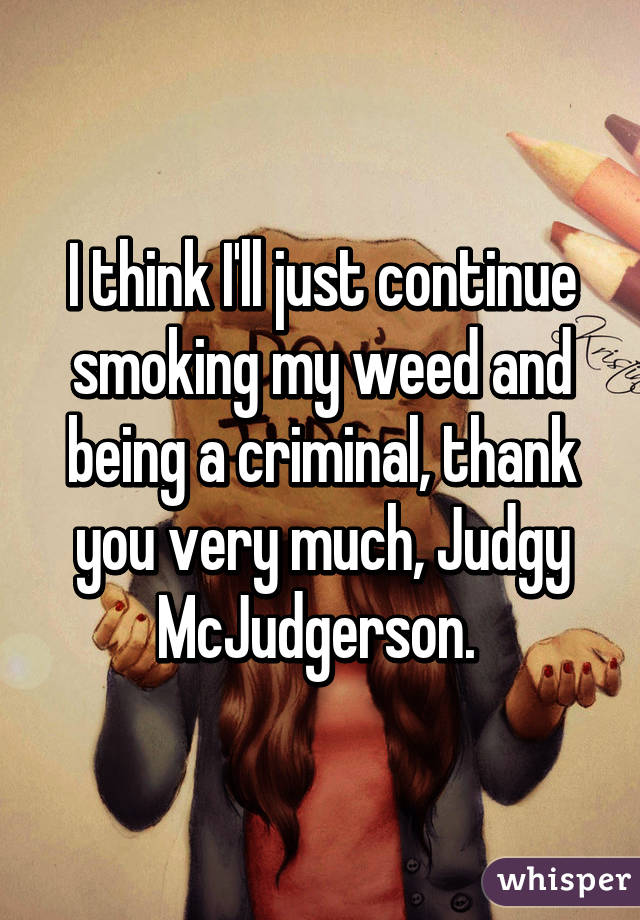 I think I'll just continue smoking my weed and being a criminal, thank you very much, Judgy McJudgerson. 