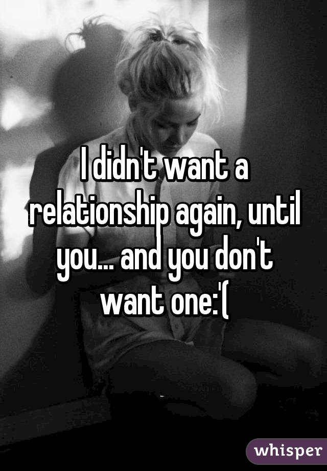 I didn't want a relationship again, until you... and you don't want one:'(