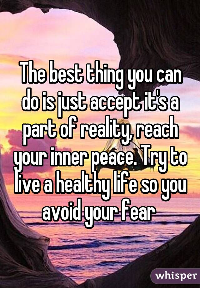 The best thing you can do is just accept it's a part of reality, reach your inner peace. Try to live a healthy life so you avoid your fear 