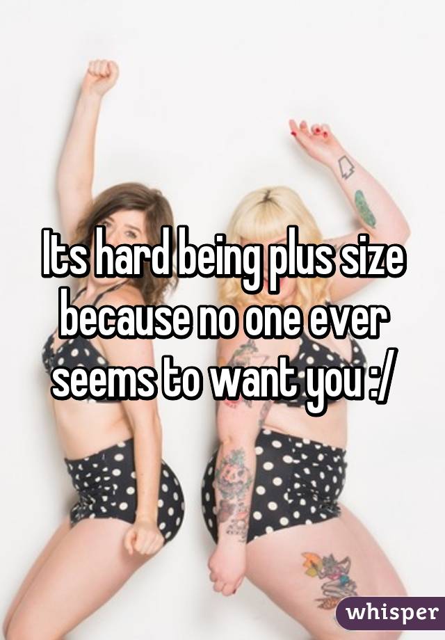 Its hard being plus size because no one ever seems to want you :/