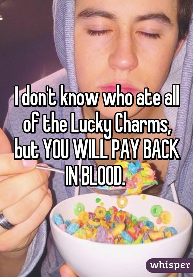 I don't know who ate all of the Lucky Charms, but YOU WILL PAY BACK IN BLOOD. 