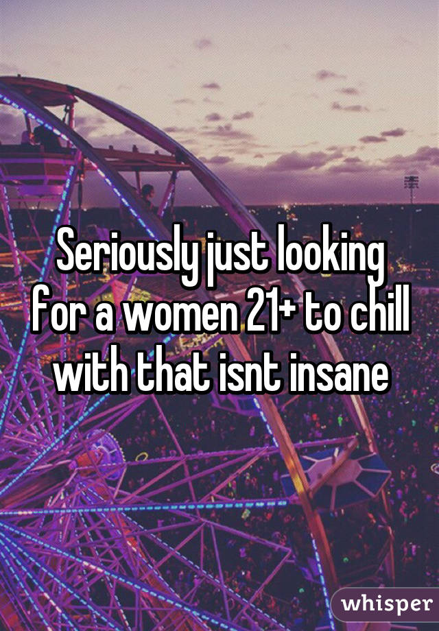 Seriously just looking for a women 21+ to chill with that isnt insane