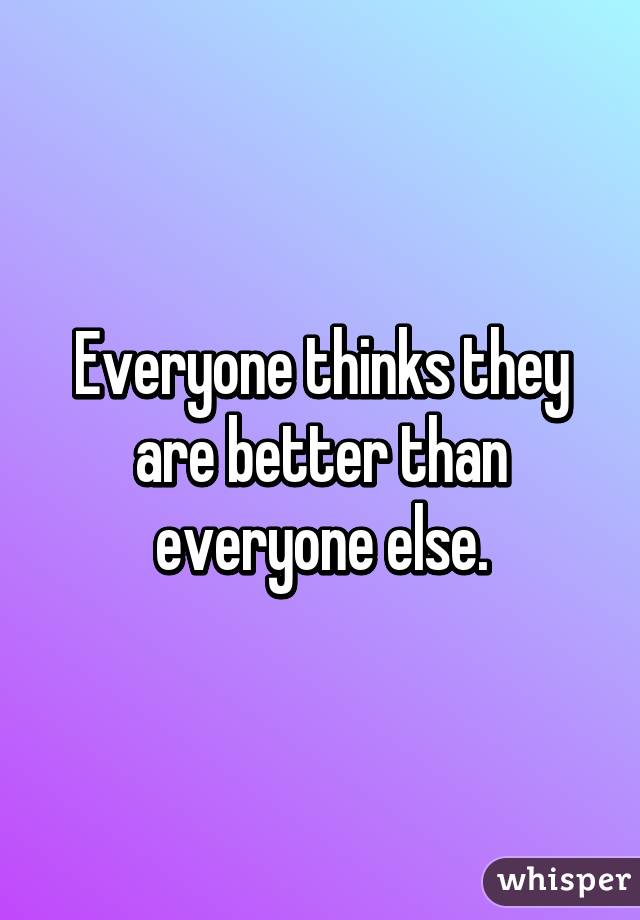 Everyone thinks they are better than everyone else.