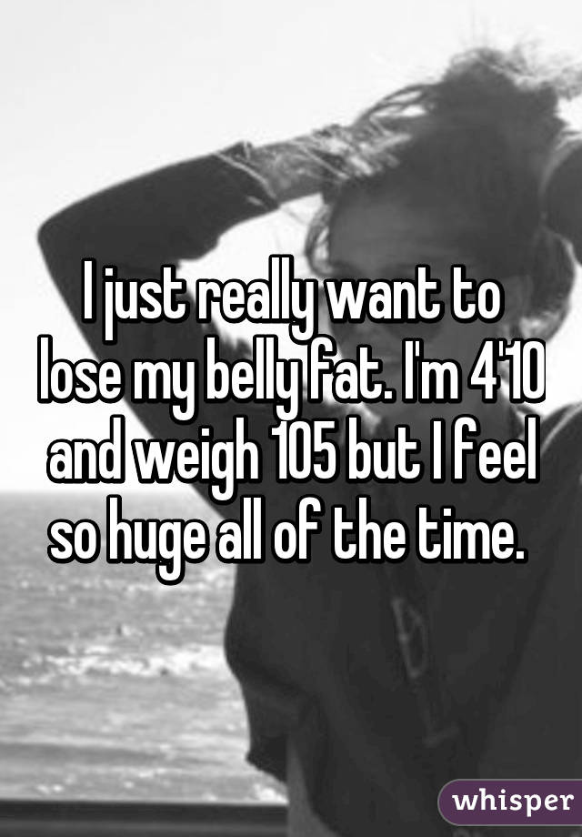 I just really want to lose my belly fat. I'm 4'10 and weigh 105 but I feel so huge all of the time. 