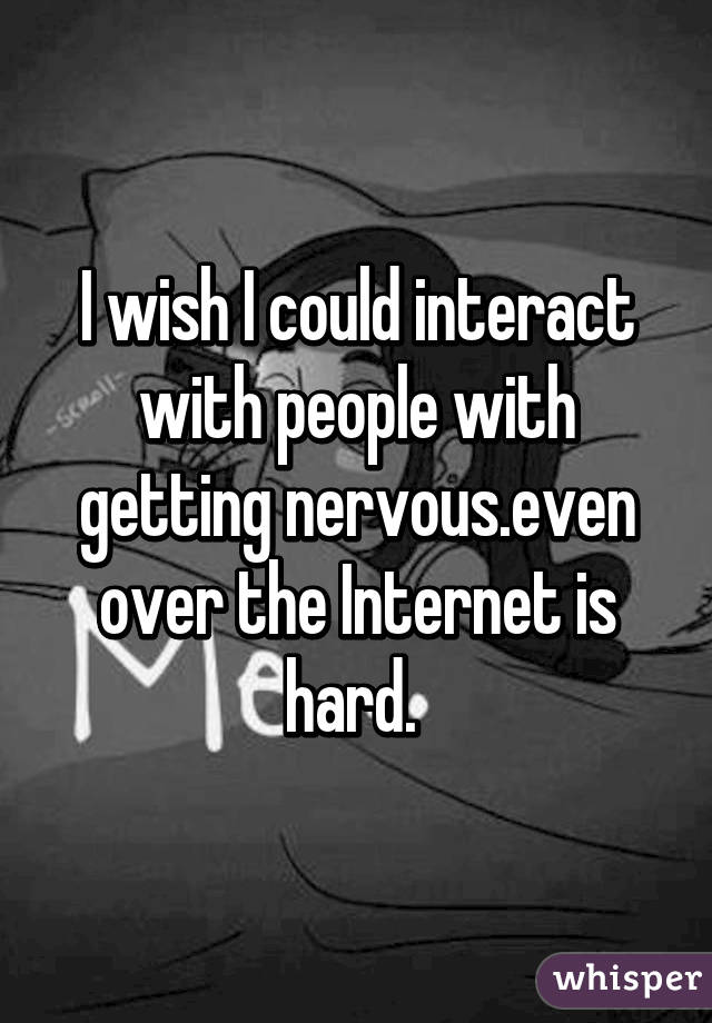 I wish I could interact with people with getting nervous.even over the Internet is hard. 