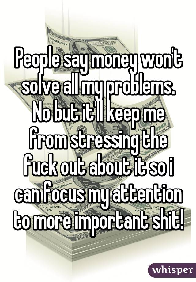 People say money won't solve all my problems.
No but it'll keep me from stressing the fuck out about it so i can focus my attention to more important shit!