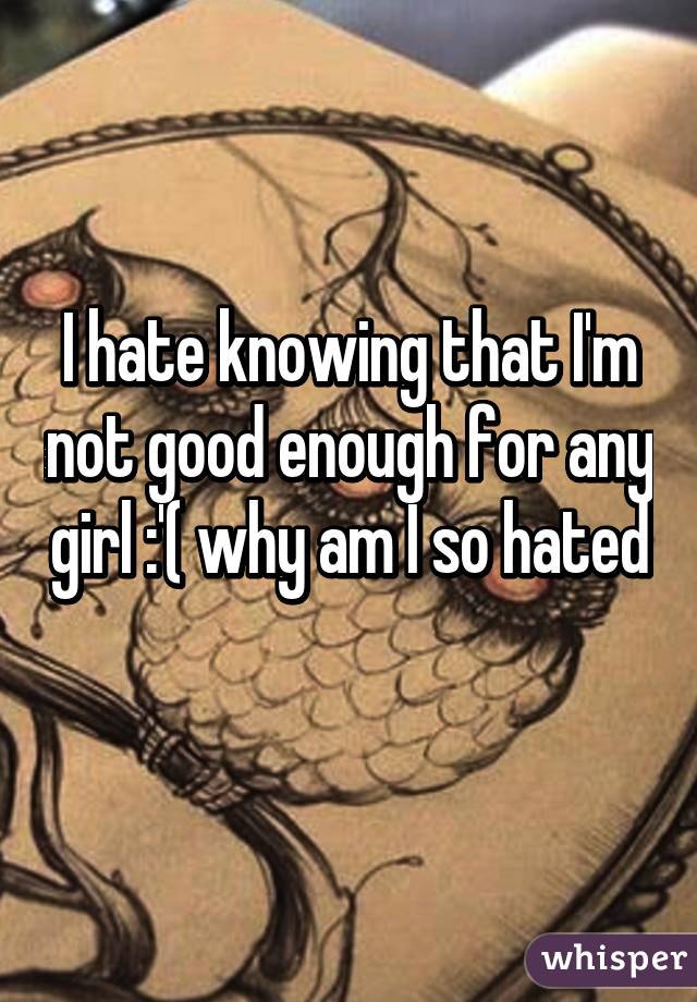 I hate knowing that I'm not good enough for any girl :'( why am I so hated 