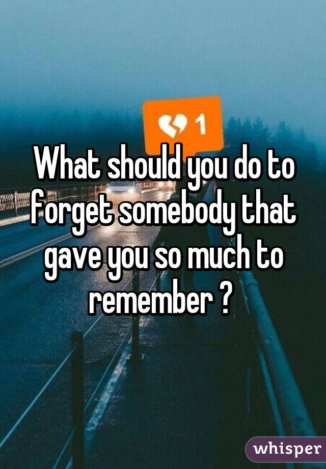 What should you do to forget somebody that gave you so much to remember ? 