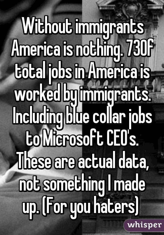 Without immigrants America is nothing. 73% of total jobs in America is worked by immigrants. Including blue collar jobs to Microsoft CEO's. These are actual data, not something I made up. (For you haters) 