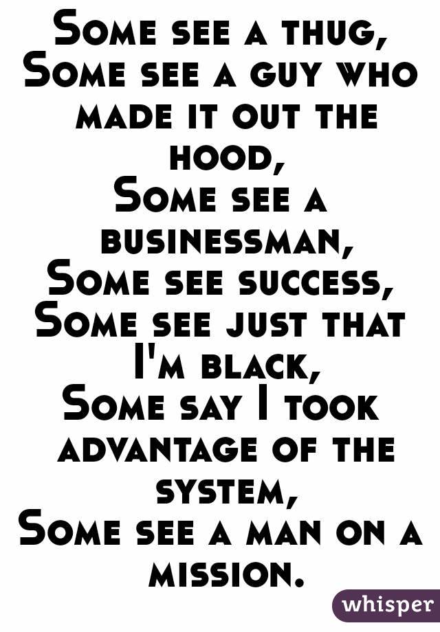 Some see a thug,
Some see a guy who made it out the hood,
Some see a businessman,
Some see success,
Some see just that I'm black,
Some say I took advantage of the system,
Some see a man on a mission.