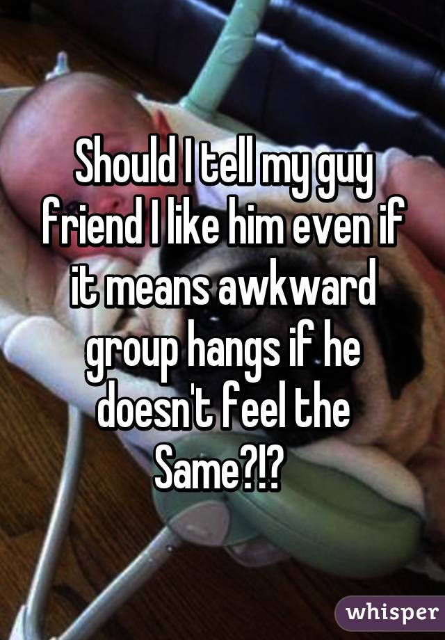 Should I tell my guy friend I like him even if it means awkward group hangs if he doesn't feel the Same?!? 