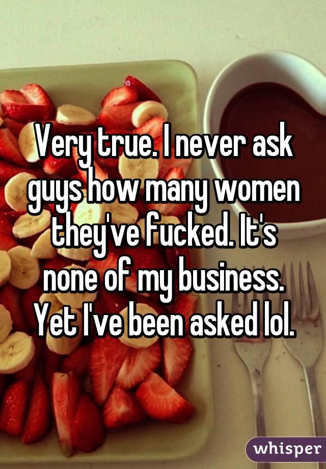 Very true. I never ask guys how many women they've fucked. It's none of my business. Yet I've been asked lol.