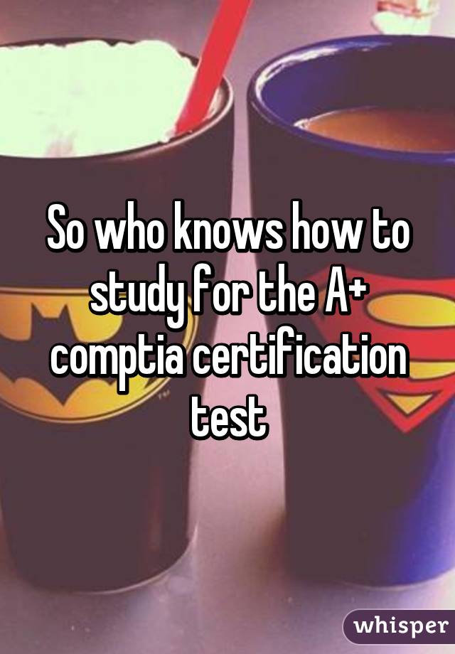 So who knows how to study for the A+ comptia certification test