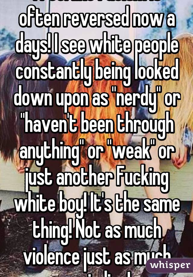 I feel like racism is often reversed now a days! I see white people constantly being looked down upon as "nerdy" or "haven't been through anything" or "weak" or just another Fucking white boy! It's the same thing! Not as much violence just as much prejudice!