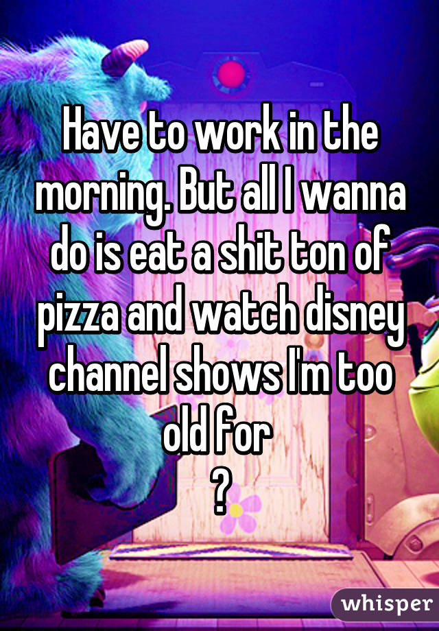 Have to work in the morning. But all I wanna do is eat a shit ton of pizza and watch disney channel shows I'm too old for 
😃